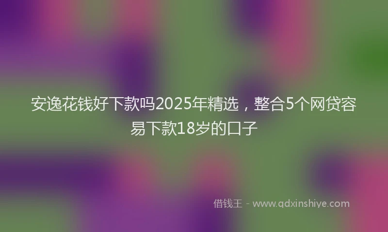 安逸花钱好下款吗2025年精选，整合5个网贷容易下款18岁的口子