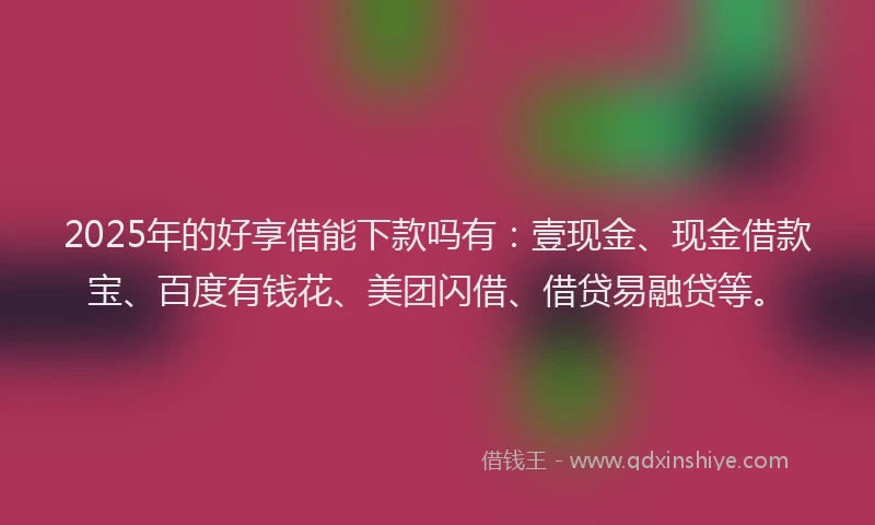 2025年的好享借能下款吗有：壹现金、现金借款宝、百度有钱花、美团闪借、借贷易融贷等。