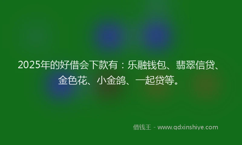 2025年的好借会下款有：乐融钱包、翡翠信贷、金色花、小金鸽、一起贷等。