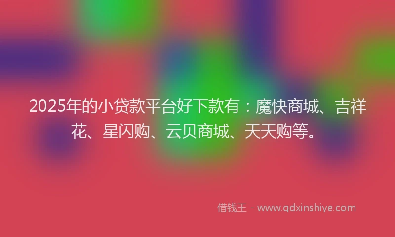 2025年的小贷款平台好下款有：魔快商城、吉祥花、星闪购、云贝商城、天天购等。