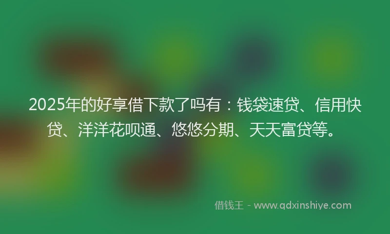 2025年的好享借下款了吗有：钱袋速贷、信用快贷、洋洋花呗通、悠悠分期、天天富贷等。
