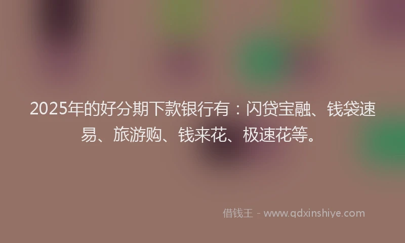 2025年的好分期下款银行有：闪贷宝融、钱袋速易、旅游购、钱来花、极速花等。