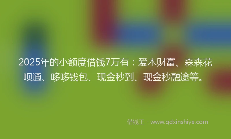 2025年的小额度借钱7万有：爱木财富、森森花呗通、哆哆钱包、现金秒到、现金秒融途等。