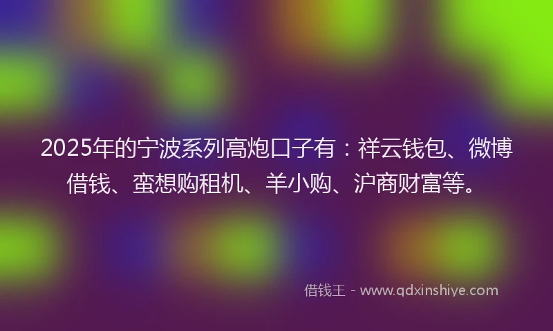 2025年的宁波系列高炮口子有：祥云钱包、微博借钱、蛮想购租机、羊小购、沪商财富等。