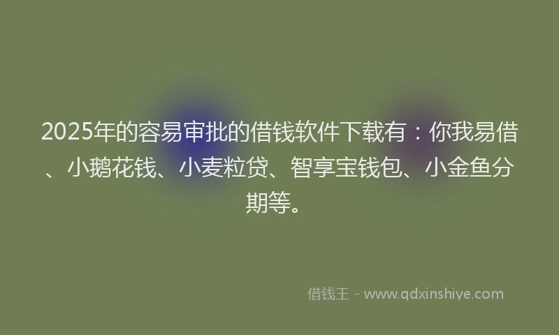 2025年的容易审批的借钱软件下载有：你我易借、小鹅花钱、小麦粒贷、智享宝钱包、小金鱼分期等。