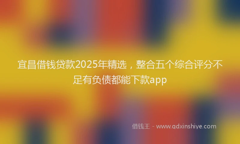 宜昌借钱贷款2025年精选，整合五个综合评分不足有负债都能下款app