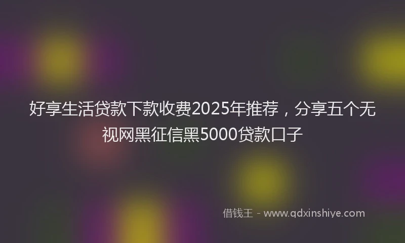 好享生活贷款下款收费2025年推荐，分享五个无视网黑征信黑5000贷款口子