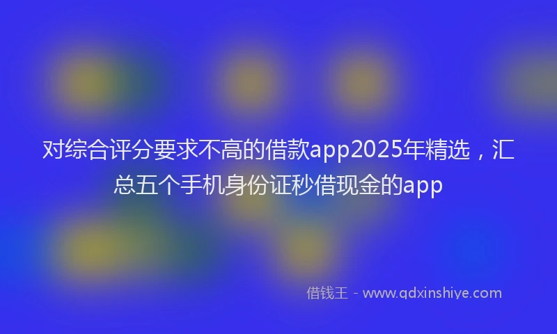 对综合评分要求不高的借款app2025年精选，汇总五个手机身份证秒借现金的app