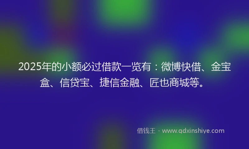 2025年的小额必过借款一览有：微博快借、金宝盒、信贷宝、捷信金融、匠也商城等。