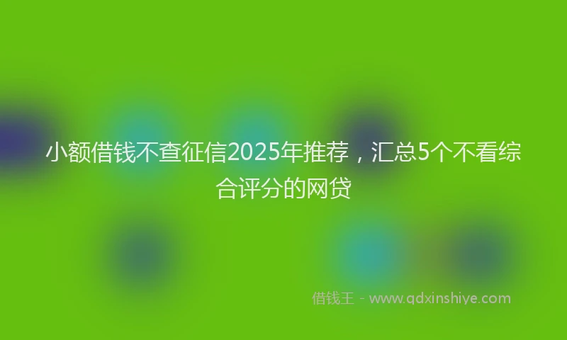小额借钱不查征信2025年推荐，汇总5个不看综合评分的网贷