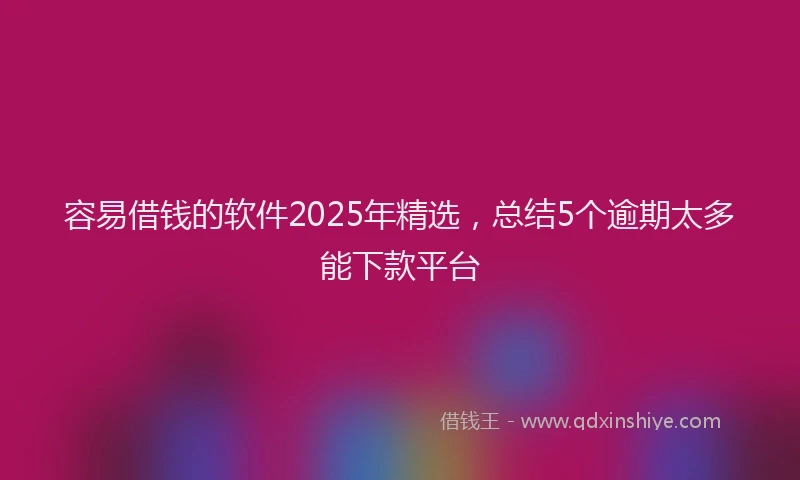 容易借钱的软件2025年精选，总结5个逾期太多能下款平台