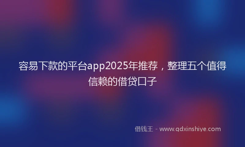 容易下款的平台app2025年推荐，整理五个值得信赖的借贷口子