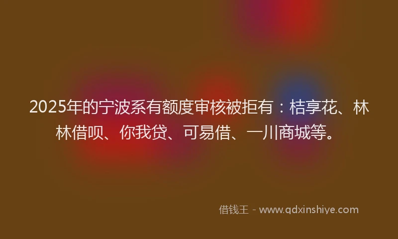 2025年的宁波系有额度审核被拒有：桔享花、林林借呗、你我贷、可易借、一川商城等。