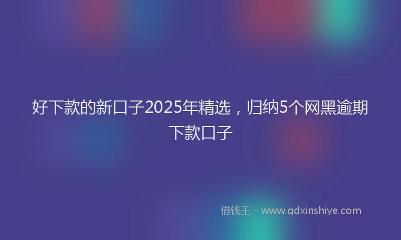 好下款的新口子2025年精选，归纳5个网黑逾期下款口子