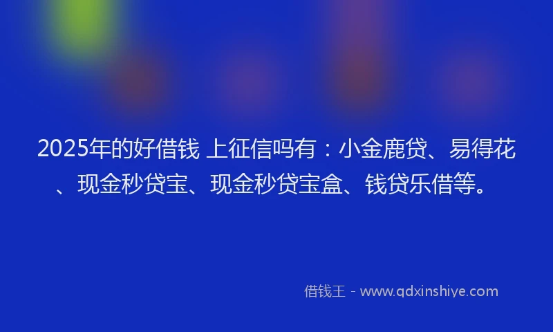 2025年的好借钱 上征信吗有：小金鹿贷、易得花、现金秒贷宝、现金秒贷宝盒、钱贷乐借等。