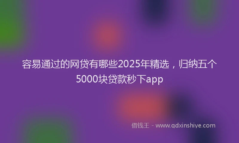 容易通过的网贷有哪些2025年精选，归纳五个5000块贷款秒下app