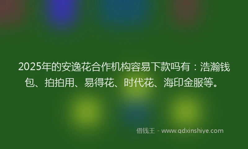 2025年的安逸花合作机构容易下款吗有：浩瀚钱包、拍拍用、易得花、时代花、海印金服等。