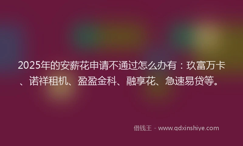 2025年的安薪花申请不通过怎么办有：玖富万卡、诺祥租机、盈盈金科、融享花、急速易贷等。
