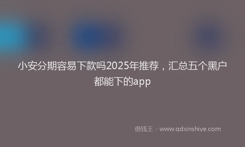 小安分期容易下款吗2025年推荐，汇总五个黑户都能下的app