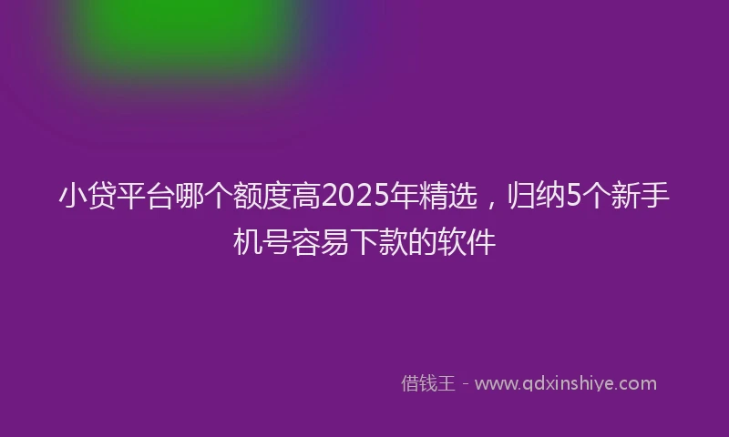 小贷平台哪个额度高2025年精选，归纳5个新手机号容易下款的软件