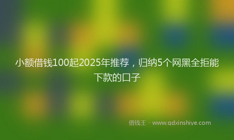 小额借钱100起2025年推荐，归纳5个网黑全拒能下款的口子