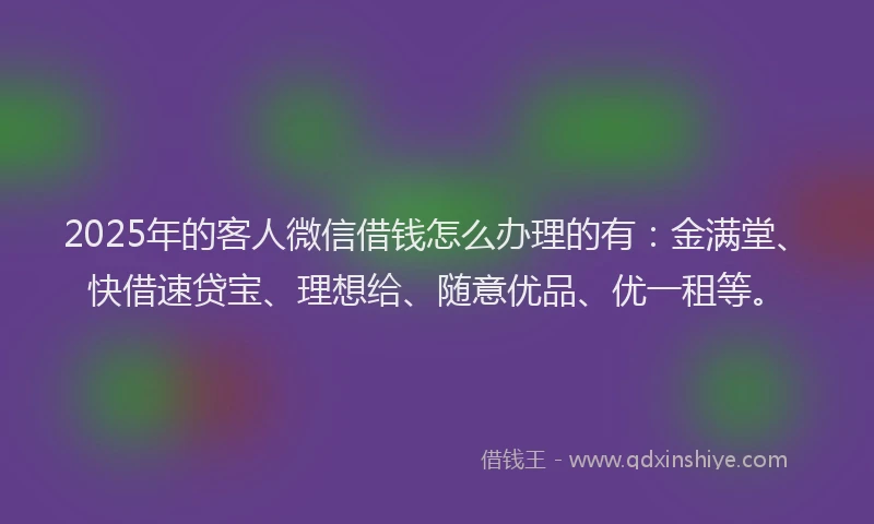 2025年的客人微信借钱怎么办理的有：金满堂、快借速贷宝、理想给、随意优品、优一租等。