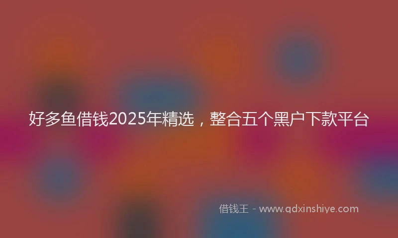好多鱼借钱2025年精选，整合五个黑户下款平台