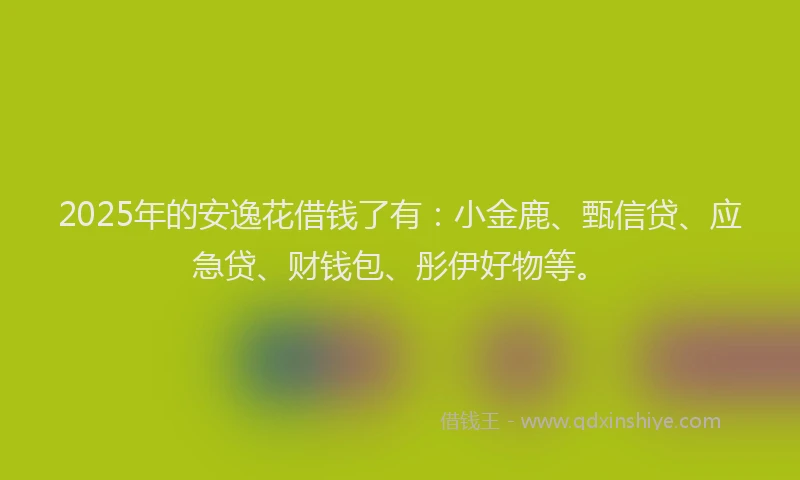 2025年的安逸花借钱了有：小金鹿、甄信贷、应急贷、财钱包、彤伊好物等。