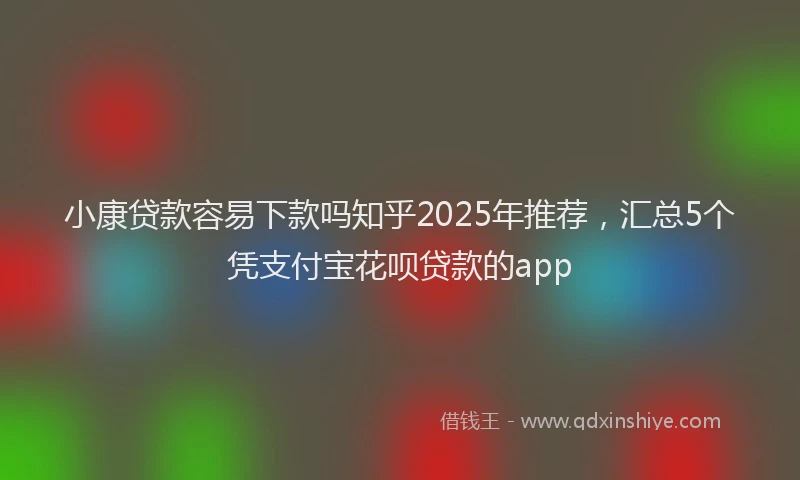 小康贷款容易下款吗知乎2025年推荐，汇总5个凭支付宝花呗贷款的app