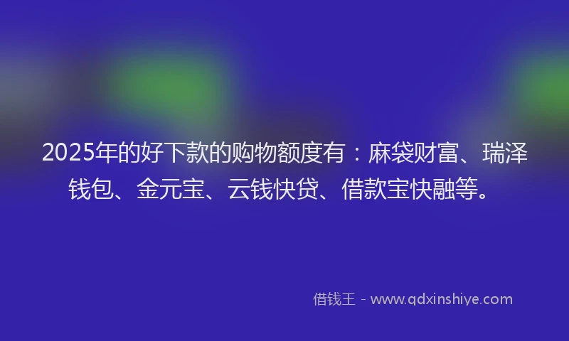 2025年的好下款的购物额度有：麻袋财富、瑞泽钱包、金元宝、云钱快贷、借款宝快融等。