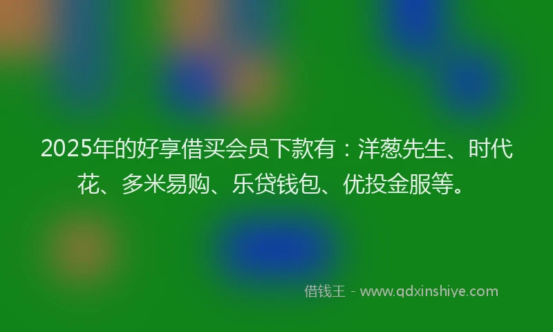 2025年的好享借买会员下款有：洋葱先生、时代花、多米易购、乐贷钱包、优投金服等。