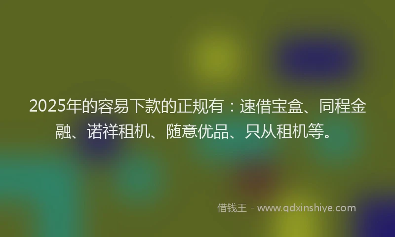 2025年的容易下款的正规有：速借宝盒、同程金融、诺祥租机、随意优品、只从租机等。