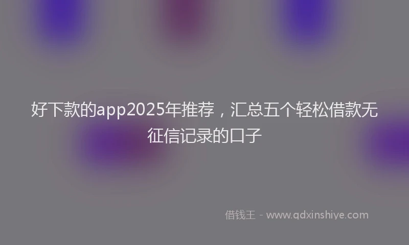 好下款的app2025年推荐，汇总五个轻松借款无征信记录的口子