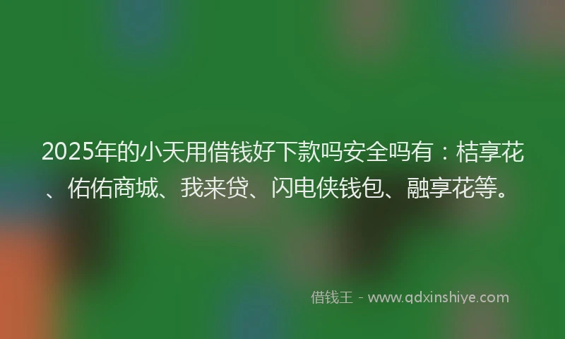 2025年的小天用借钱好下款吗安全吗有：桔享花、佑佑商城、我来贷、闪电侠钱包、融享花等。