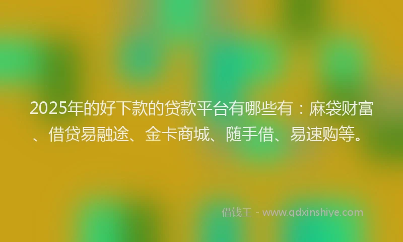 2025年的好下款的贷款平台有哪些有：麻袋财富、借贷易融途、金卡商城、随手借、易速购等。