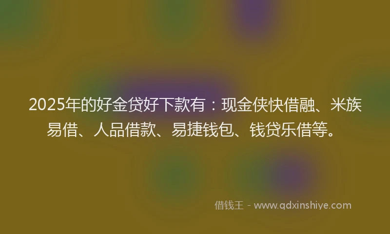 2025年的好金贷好下款有：现金侠快借融、米族易借、人品借款、易捷钱包、钱贷乐借等。