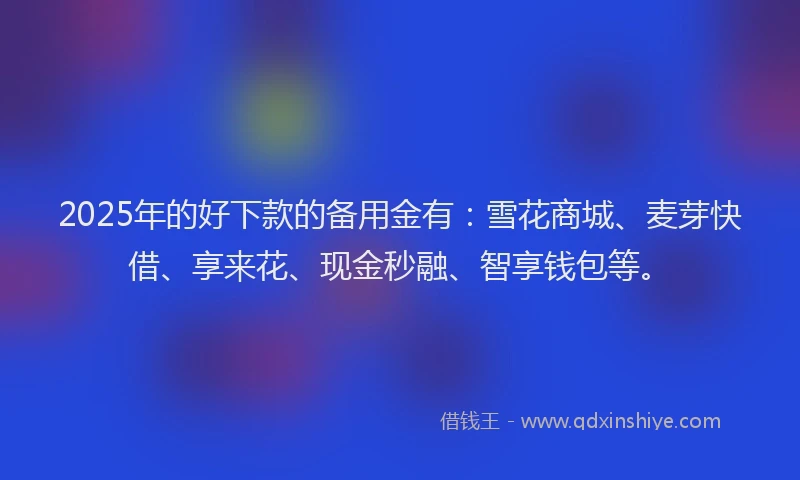 2025年的好下款的备用金有：雪花商城、麦芽快借、享来花、现金秒融、智享钱包等。