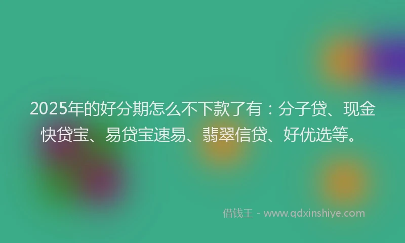 2025年的好分期怎么不下款了有：分子贷、现金快贷宝、易贷宝速易、翡翠信贷、好优选等。