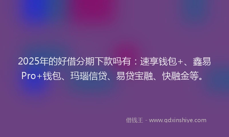 2025年的好借分期下款吗有：速享钱包+、鑫易Pro+钱包、玛瑙信贷、易贷宝融、快融金等。