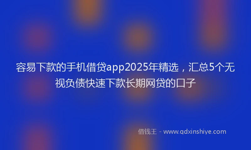容易下款的手机借贷app2025年精选，汇总5个无视负债快速下款长期网贷的口子