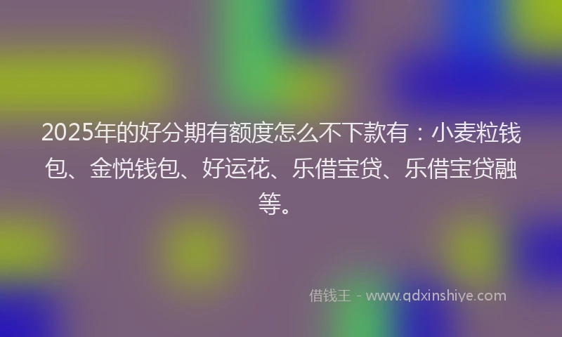 2025年的好分期有额度怎么不下款有：小麦粒钱包、金悦钱包、好运花、乐借宝贷、乐借宝贷融等。
