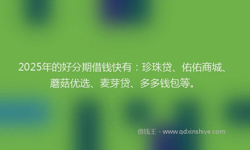 2025年的好分期借钱快有：珍珠贷、佑佑商城、蘑菇优选、麦芽贷、多多钱包等。