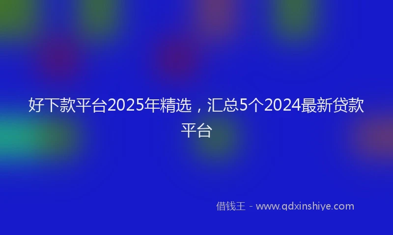 好下款平台2025年精选，汇总5个2024最新贷款平台