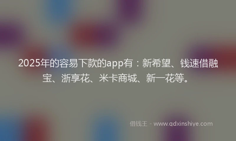 2025年的容易下款的app有：新希望、钱速借融宝、浙享花、米卡商城、新一花等。