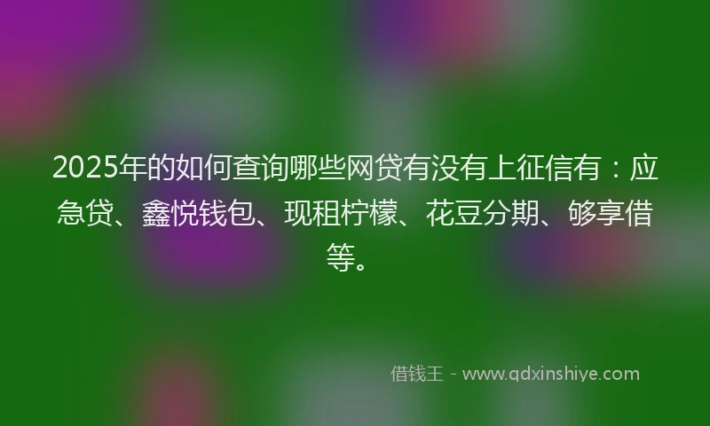 2025年的如何查询哪些网贷有没有上征信有：应急贷、鑫悦钱包、现租柠檬、花豆分期、够享借等。