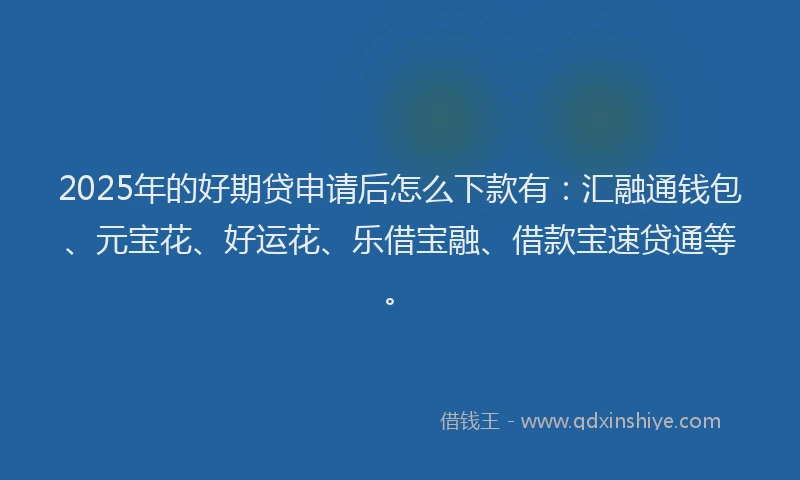 2025年的好期贷申请后怎么下款有：汇融通钱包、元宝花、好运花、乐借宝融、借款宝速贷通等。