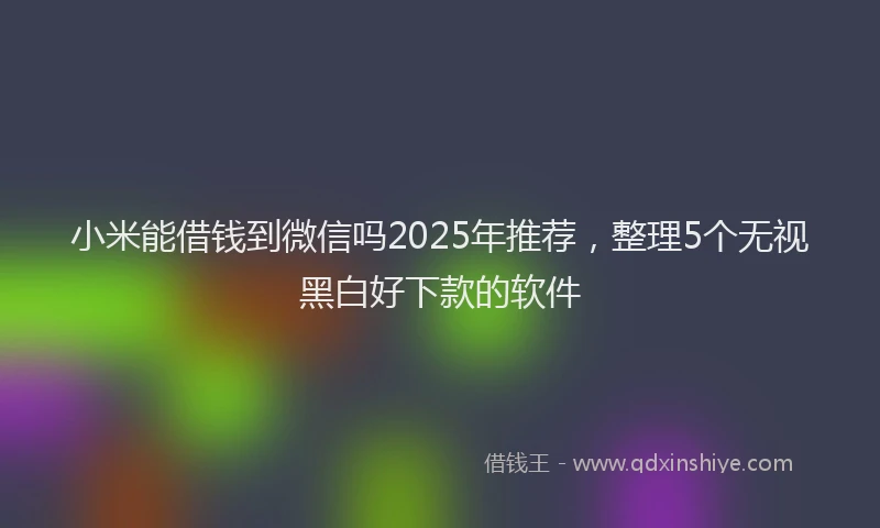 小米能借钱到微信吗2025年推荐，整理5个无视黑白好下款的软件