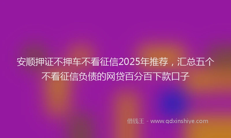 安顺押证不押车不看征信2025年推荐，汇总五个不看征信负债的网贷百分百下款口子
