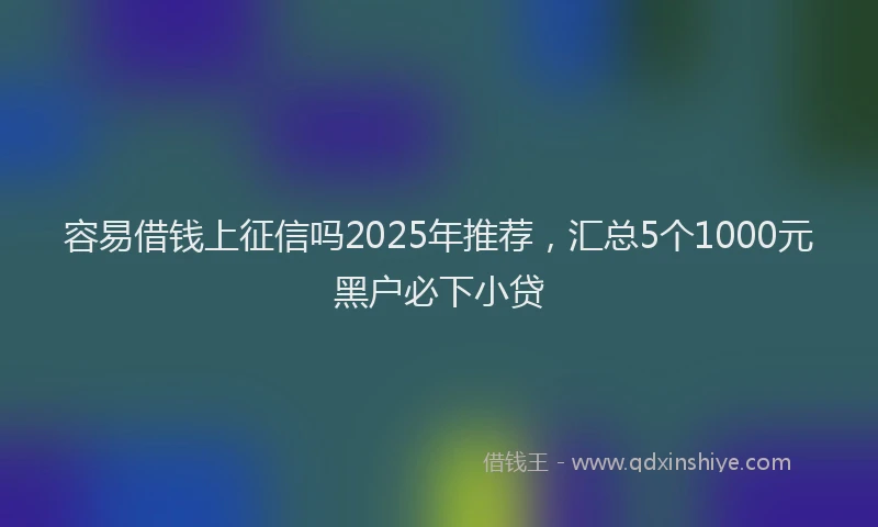 容易借钱上征信吗2025年推荐，汇总5个1000元黑户必下小贷