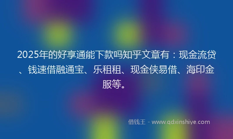 2025年的好享通能下款吗知乎文章有：现金流贷、钱速借融通宝、乐租租、现金侠易借、海印金服等。